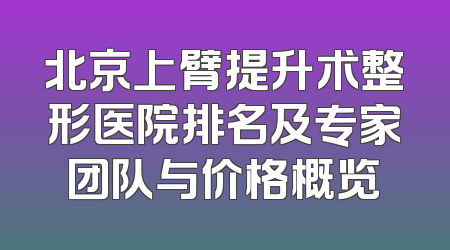 北京上臂提升术整形医院排名及专家团队与价格概览