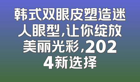 韩式双眼皮塑造迷人眼型，让你绽放美丽光彩，2024新选择