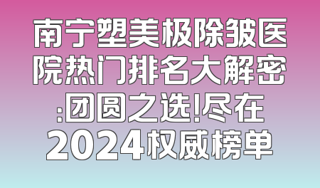 南宁塑美极除皱医院热门排名大解密：团圆之选！尽在2024权威榜单