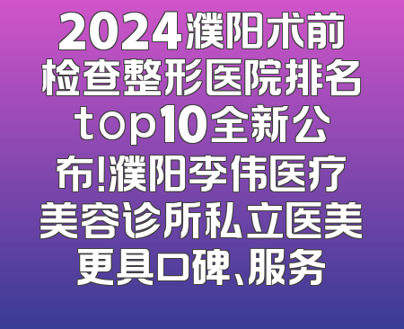 2024濮阳术前检查整形医院排名top10全新公布！濮阳李伟医疗美容诊所私立医美更具口碑、服务