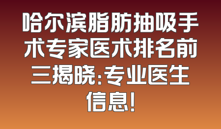 哈尔滨脂肪抽吸手术专家医术排名前三揭晓：专业医生信息！