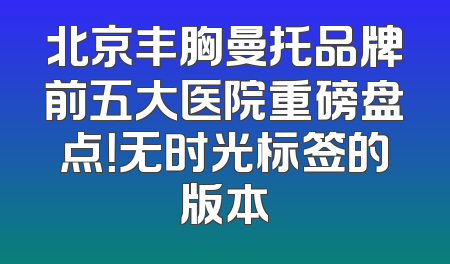 北京丰胸曼托品牌前五大医院重磅盘点！无时光标签的版本