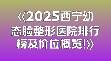 《2025西宁幼态脸整形医院排行榜及价位概览！》