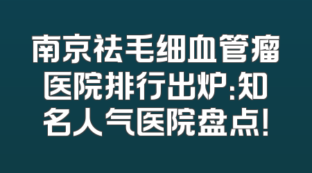 南京祛毛细血管瘤医院排行出炉：知名人气医院盘点！