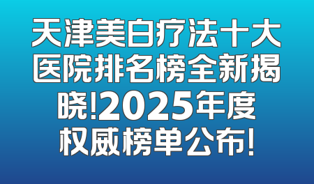 天津美白疗法十大医院排名榜全新揭晓！2025年度权威榜单公布！
