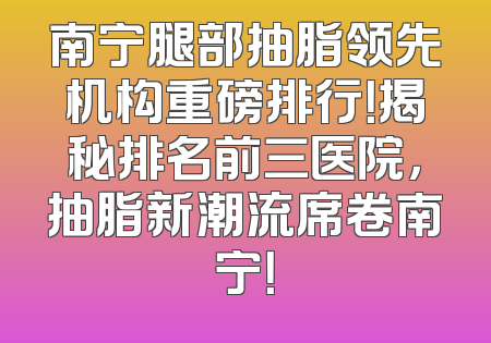 南宁腿部抽脂领先机构重磅排行！揭秘排名前三医院，抽脂新潮流席卷南宁！