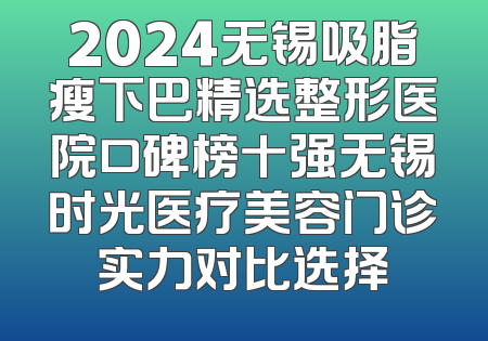 2024无锡吸脂瘦下巴精选整形医院口碑榜十强无锡时光医疗美容门诊实力对比选择