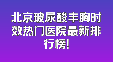 北京玻尿酸丰胸时效热门医院最新排行榜！