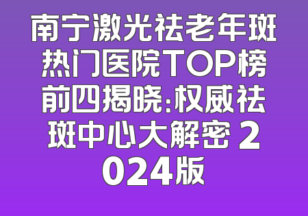 南宁激光祛老年斑热门医院TOP榜前四揭晓：权威祛斑中心大解密 2024版