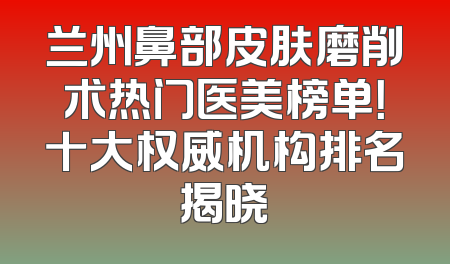 兰州鼻部皮肤磨削术热门医美榜单！十大权威机构排名揭晓