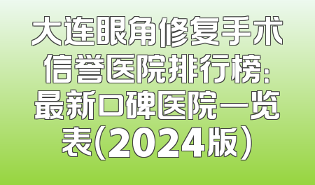大连眼角修复手术信誉医院排行榜：最新口碑医院一览表（2024版）