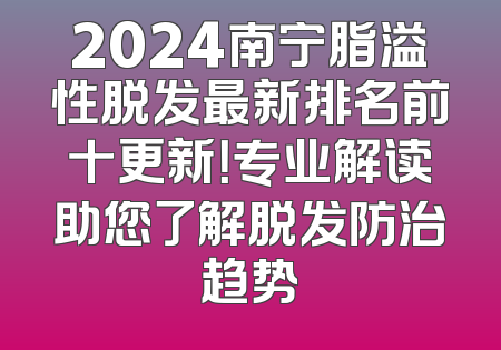 2024南宁脂溢性脱发最新排名前十更新！专业解读助您了解脱发防治趋势