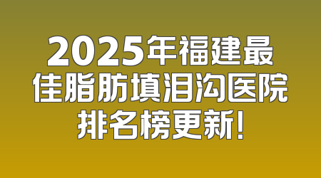 2025年福建最佳脂肪填泪沟医院排名榜更新！