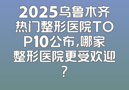 2025乌鲁木齐热门整形医院TOP10公布，哪家整形医院更受欢迎？