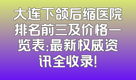 大连下颌后缩医院排名前三及价格一览表：最新权威资讯全收录！