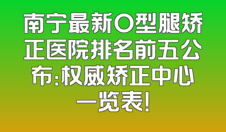 南宁最新O型腿矫正医院排名前五公布：权威矫正中心一览表！