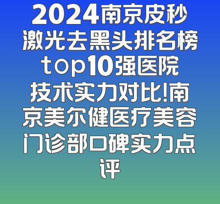 2024南京皮秒激光去黑头排名榜top10强医院技术实力对比！南京美尔健医疗美容门诊部口碑实力点评