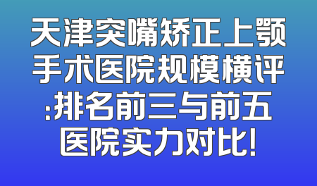 天津突嘴矫正上颚手术医院规模横评：排名前三与前五医院实力对比！