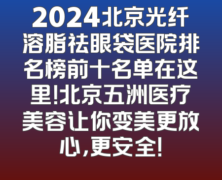 2024北京光纤溶脂祛眼袋医院排名榜前十名单在这里！北京五洲医疗美容让你变美更放心，更安全！