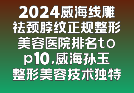 2024威海线雕祛颈脖纹正规整形美容医院排名top10，威海孙玉整形美容技术独特