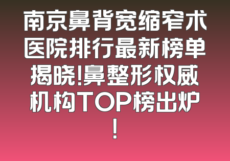 南京鼻背宽缩窄术医院排行最新榜单揭晓！鼻整形权威机构TOP榜出炉！