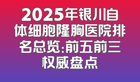 2025年银川自体细胞隆胸医院排名总览：前五前三权威盘点