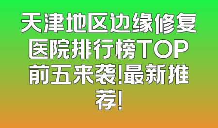 天津地区边缘修复医院排行榜TOP前五来袭！最新推荐！