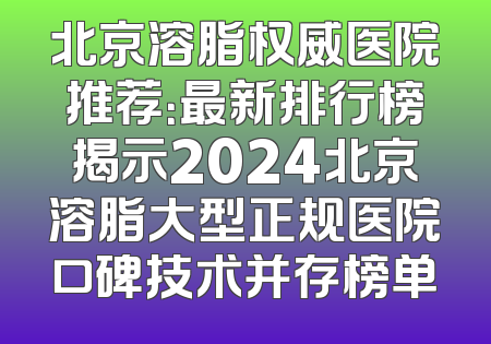 北京溶脂权威医院推荐：最新排行榜揭示2024北京溶脂大型正规医院口碑技术并存榜单