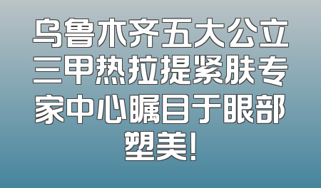 乌鲁木齐五大公立三甲热拉提紧肤专家中心瞩目于眼部塑美！