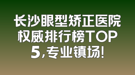 长沙眼型矫正医院权威排行榜TOP5，专业镇场！
