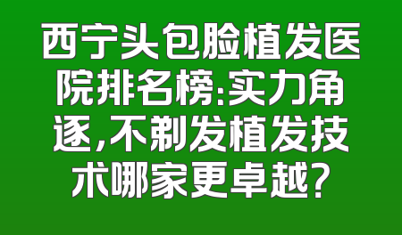 西宁头包脸植发医院排名榜：实力角逐，不剃发植发技术哪家更卓越？