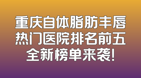 重庆自体脂肪丰唇热门医院排名前五全新榜单来袭！