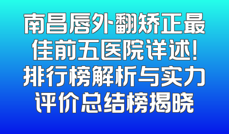 南昌唇外翻矫正最佳前五医院详述！排行榜解析与实力评价总结榜揭晓