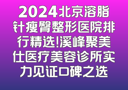 2024北京溶脂针瘦臀整形医院排行精选！溪峰聚美仕医疗美容诊所实力见证口碑之选