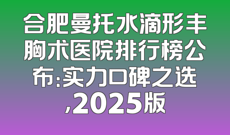 合肥曼托水滴形丰胸术医院排行榜公布：实力口碑之选，2025版