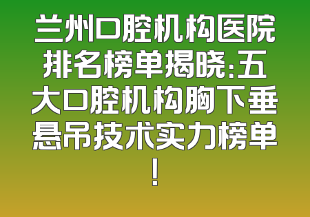兰州口腔机构医院排名榜单揭晓：五大口腔机构胸下垂悬吊技术实力榜单！