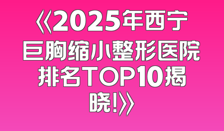 《2025年西宁巨胸缩小整形医院排名TOP10揭晓！》