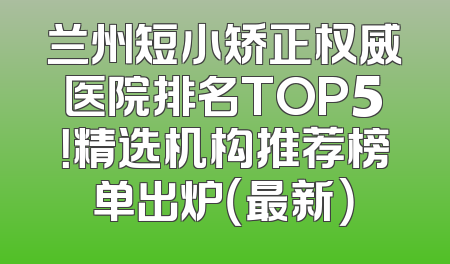 兰州短小矫正权威医院排名TOP5！精选机构推荐榜单出炉（最新）
