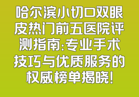 哈尔滨小切口双眼皮热门前五医院评测指南：专业手术技巧与优质服务的权威榜单揭晓！
