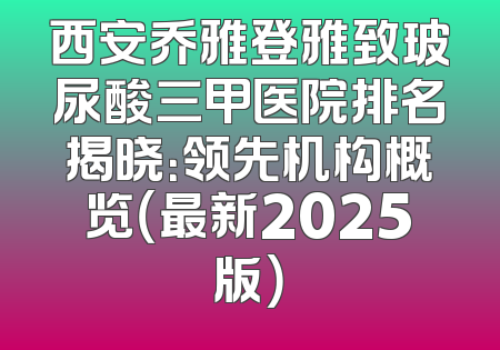 西安乔雅登雅致玻尿酸三甲医院排名揭晓：领先机构概览（最新2025版）