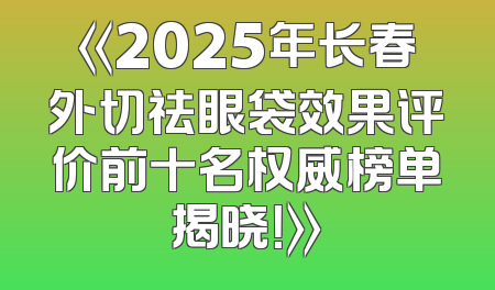 《2025年长春外切祛眼袋效果评价前十名权威榜单揭晓！》