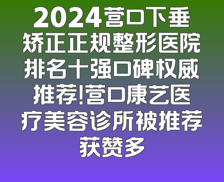 2024营口下垂矫正正规整形医院排名十强口碑权威推荐！营口康艺医疗美容诊所被推荐获赞多