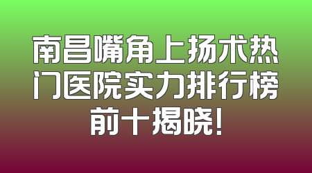 南昌嘴角上扬术热门医院实力排行榜前十揭晓！
