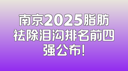 南京2025脂肪祛除泪沟排名前四强公布！