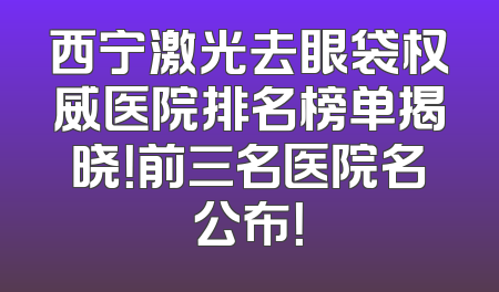 西宁激光去眼袋权威医院排名榜单揭晓！前三名医院名公布！