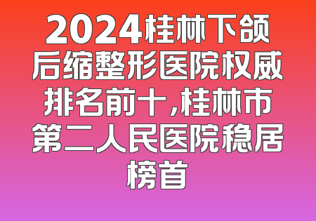 2024桂林下颌后缩整形医院权威排名前十，桂林市第二人民医院稳居榜首