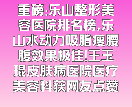 重磅：乐山整形美容医院排名榜，乐山水动力吸脂瘦腰腹效果极佳！王玉琨皮肤病医院医疗美容科获网友点赞