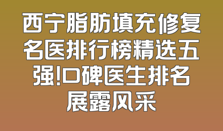 西宁脂肪填充修复名医排行榜精选五强！口碑医生排名展露风采