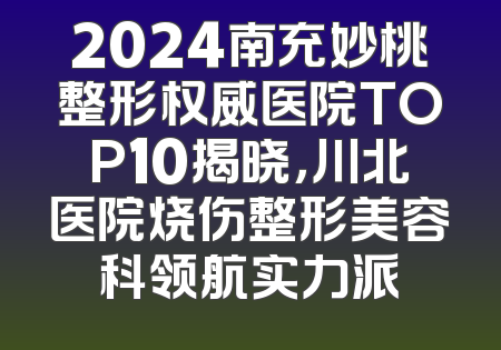 2024南充妙桃整形权威医院TOP10揭晓，川北医院烧伤整形美容科领航实力派