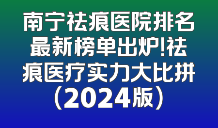 南宁祛痕医院排名最新榜单出炉！祛痕医疗实力大比拼（2024版）